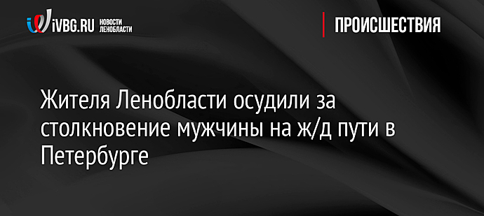 Жителя Ленобласти осудили за столкновение мужчины на ж/д пути в Петербурге