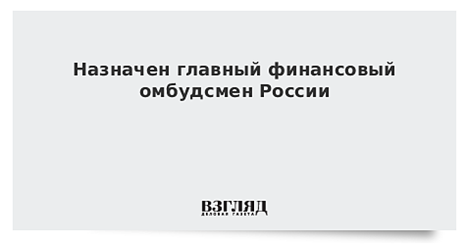 Назначен главный финансовый омбудсмен России