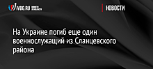 На Украине погиб еще один военнослужащий из Сланцевского района