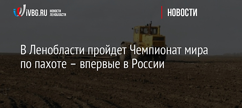 В Ленобласти пройдет Чемпионат мира по пахоте – впервые в России