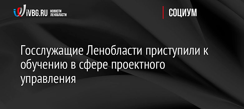 Госслужащие Ленобласти приступили к обучению в сфере проектного управления