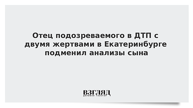 Отец подозреваемого в ДТП с двумя жертвами в Екатеринбурге подменил анализы сына