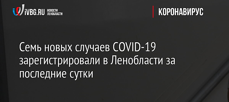 Семь новых случаев COVID-19 зарегистрировали в Ленобласти за последние сутки