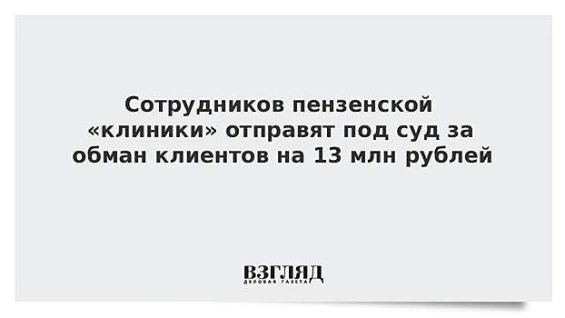 В Пензе сотрудники "клиники" пойдут под суд за обман на 13 миллионов рублей
