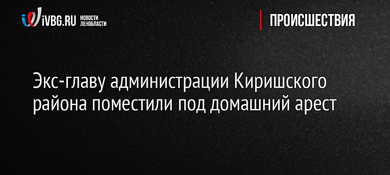 Экс-главу администрации Киришского района поместили под домашний арест
