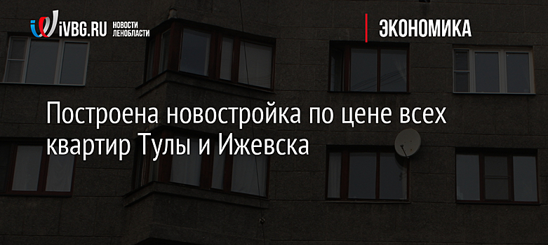 Построена новостройка по цене всех квартир Тулы и Ижевска