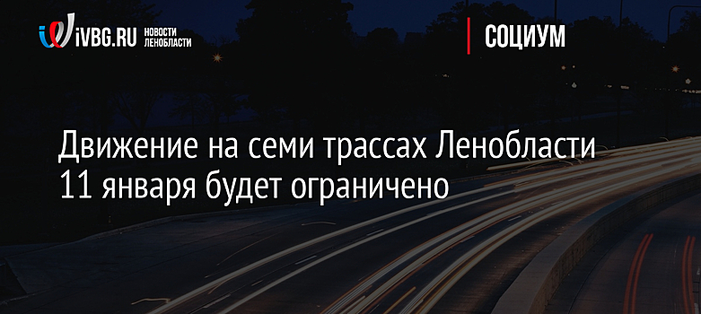 Движение на семи трассах Ленобласти 11 января будет ограничено