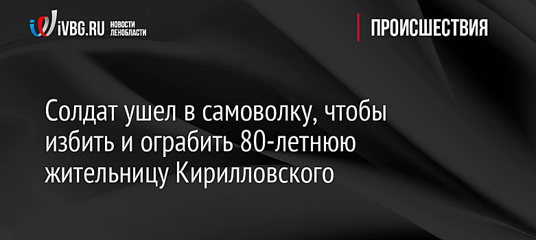 Солдат ушел в самоволку, чтобы избить и ограбить 80-летнюю жительницу Кирилловского