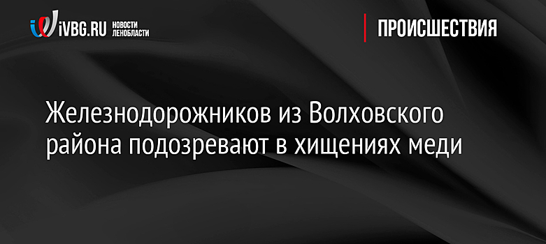 Железнодорожников из Волховского района подозревают в хищениях меди