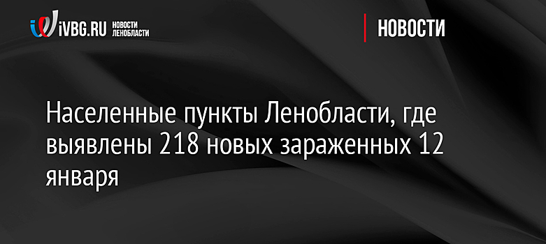 Населенные пункты Ленобласти, где выявлены 218 новых зараженных 12 января