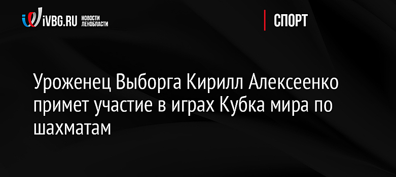 Уроженец Выборга Кирилл Алексеенко примет участие в играх Кубка мира по шахматам