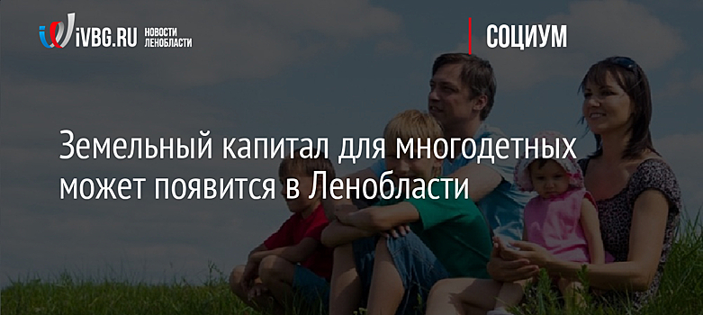 Земельный капитал для многодетных может появится в Ленобласти