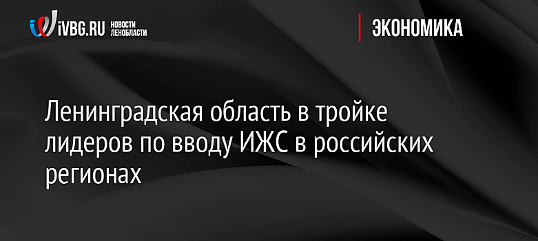 Ленинградская область в тройке лидеров по вводу ИЖС в российских регионах