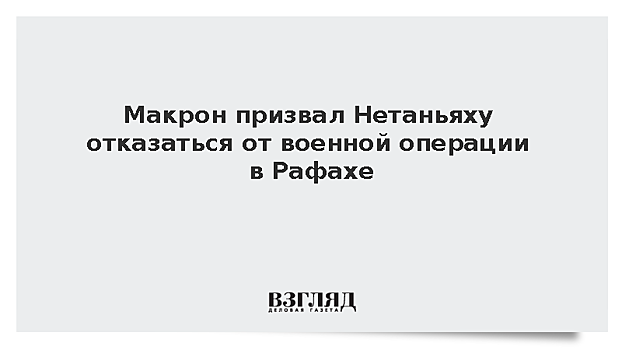 Макрон призвал Нетаньяху отказаться от военной операции в Рафахе