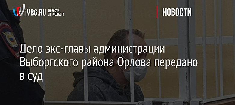 Дело экс-главы администрации Выборгского района Орлова передано в суд
