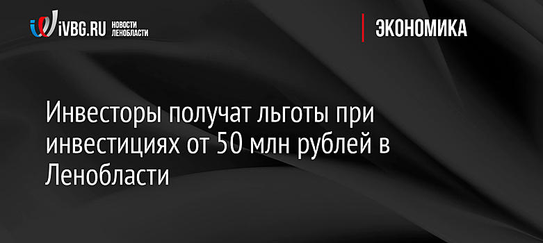 Инвесторы получат льготы при инвестициях от 50 млн рублей в Ленобласти