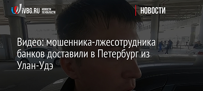 Видео: мошенника-лжесотрудника банков доставили в Петербург из Улан-Удэ