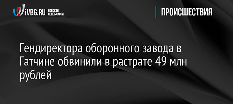 Гендиректора оборонного завода в Гатчине обвинили в растрате 49 млн рублей