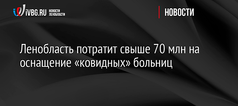 Ленобласть потратит свыше 70 млн на оснащение «ковидных» больниц