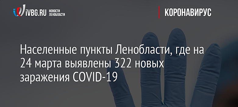 Населенные пункты Ленобласти, где на 24 марта выявлены 322 новых заражения COVID-19