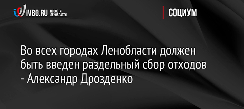 Во всех городах Ленобласти должен быть введен раздельный сбор отходов - Александр Дрозденко