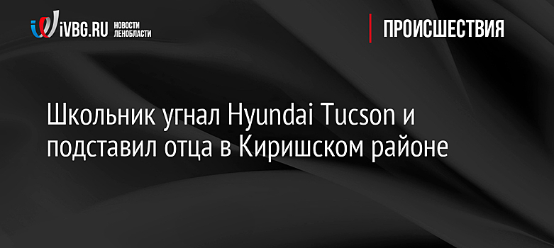 Школьник угнал Hyundai Tucson и подставил отца в Киришском районе