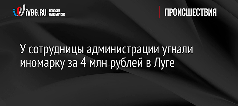 У сотрудницы администрации угнали иномарку за 4 млн рублей в Луге