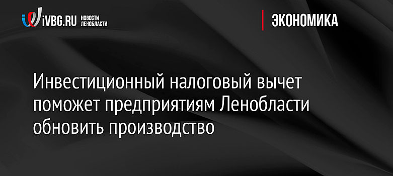 Инвестиционный налоговый вычет поможет предприятиям Ленобласти обновить производство