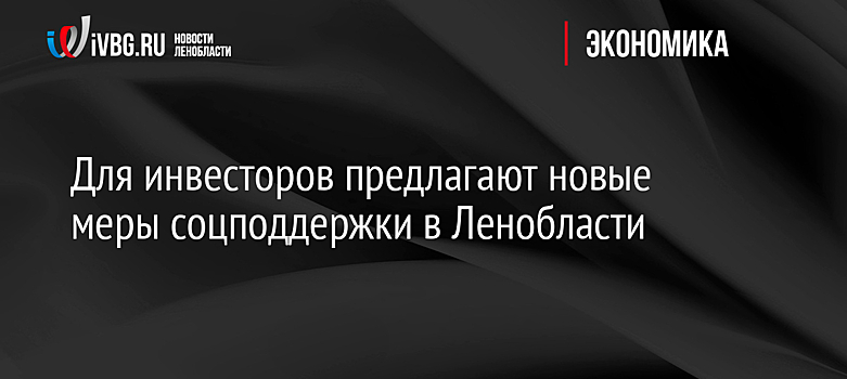 Для инвесторов предлагают новые меры соцподдержки в Ленобласти