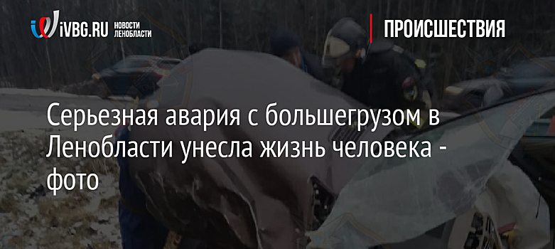 Серьезная авария с большегрузом в Ленобласти унесла жизнь человека - фото