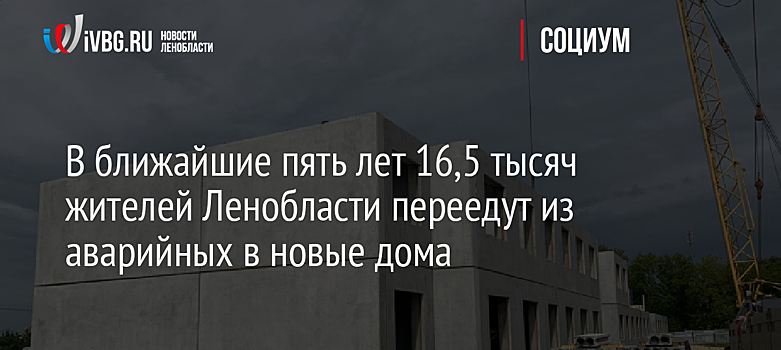 В ближайшие пять лет 16,5 тысяч жителей Ленобласти переедут из аварийных в новые дома