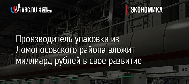 Производитель упаковки из Ломоносовского района вложит миллиард рублей в свое развитие