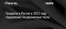 Продукты в России в 2022 году подорожают на двузначные числа