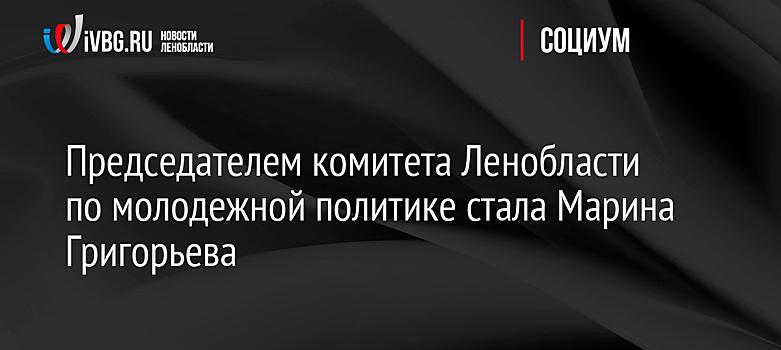 Председателем комитета Ленобласти по молодежной политике стала Марина Григорьева