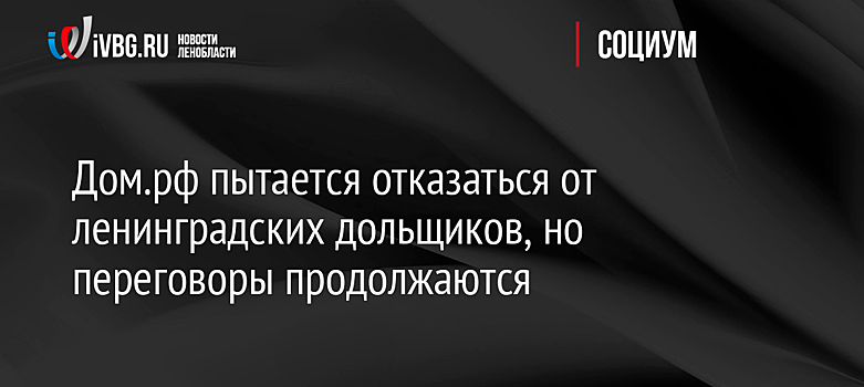 Дом.рф пытается отказаться от ленинградских дольщиков, но переговоры продолжаются