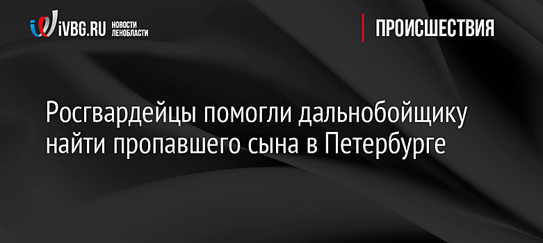 Росгвардейцы помогли дальнобойщику найти пропавшего сына в Петербурге