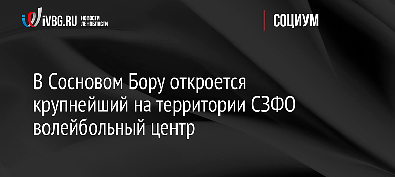 В Сосновом Бору откроется крупнейший на территории СЗФО волейбольный центр