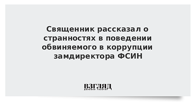 Священник рассказал о странностях в поведении обвиняемого в коррупции замдиректора ФСИН