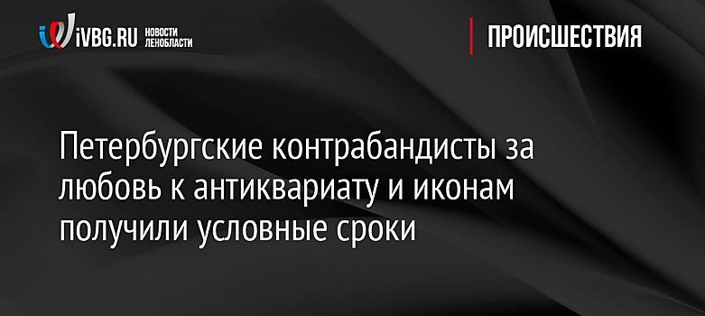 Петербургские контрабандисты за любовь к антиквариату и иконам получили условные сроки