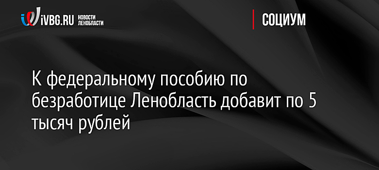 К федеральному пособию по безработице Ленобласть добавит по 5 тысяч рублей