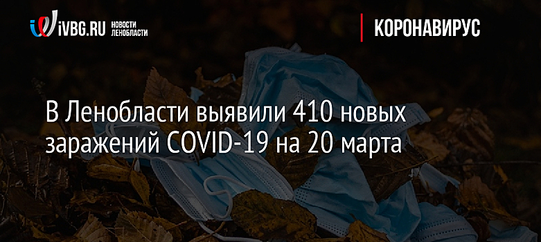 В Ленобласти выявили 410 новых заражений COVID-19 на 20 марта