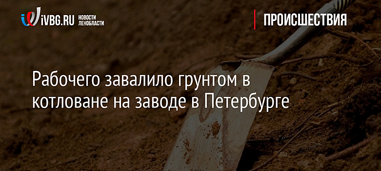 Рабочего завалило грунтом в котловане на заводе в Петербурге