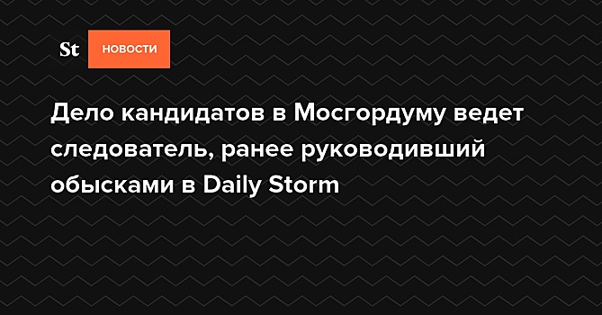 Дело кандидатов в Мосгордуму ведет следователь, ранее руководивший обысками в Daily Storm