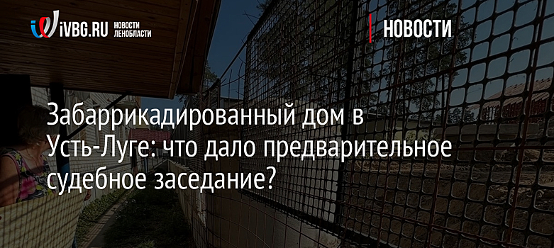 Забаррикадированный дом в Усть-Луге: что дало предварительное судебное заседание?