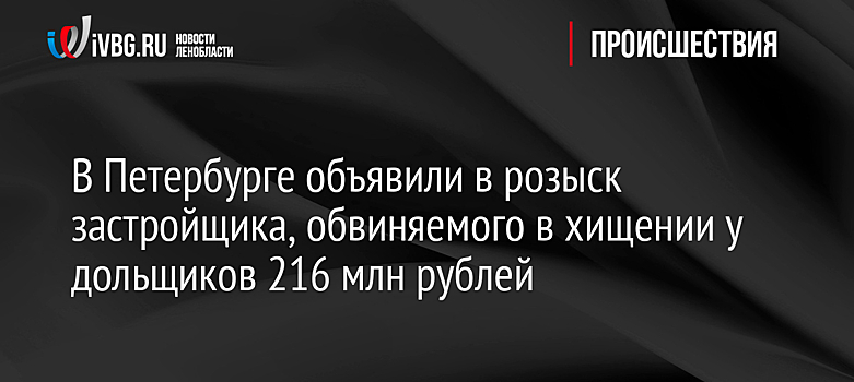 В Петербурге объявили в розыск застройщика, обвиняемого в хищении у дольщиков 216 млн рублей