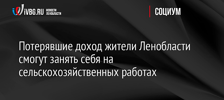 Потерявшие доход жители Ленобласти смогут занять себя на сельскохозяйственных работах