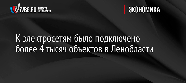К электросетям было подключено более 4 тысяч объектов в Ленобласти