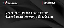 К электросетям было подключено более 4 тысяч объектов в Ленобласти