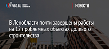 В Ленобласти почти завершены работы на 12 проблемных объектах долевого строительства