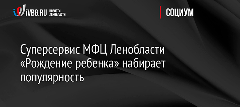 Суперсервис МФЦ Ленобласти «Рождение ребенка» набирает популярность